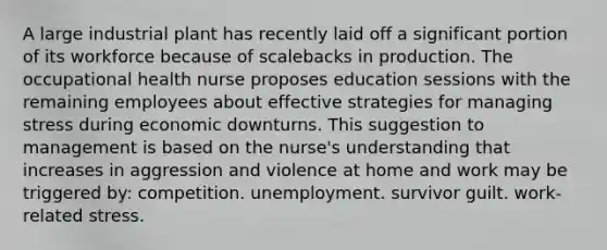 A large industrial plant has recently laid off a significant portion of its workforce because of scalebacks in production. The occupational health nurse proposes education sessions with the remaining employees about effective strategies for managing stress during economic downturns. This suggestion to management is based on the nurse's understanding that increases in aggression and violence at home and work may be triggered by: competition. unemployment. survivor guilt. work-related stress.