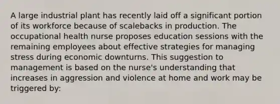 A large industrial plant has recently laid off a significant portion of its workforce because of scalebacks in production. The occupational health nurse proposes education sessions with the remaining employees about effective strategies for managing stress during economic downturns. This suggestion to management is based on the nurse's understanding that increases in aggression and violence at home and work may be triggered by: