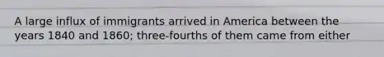 A large influx of immigrants arrived in America between the years 1840 and 1860; three-fourths of them came from either