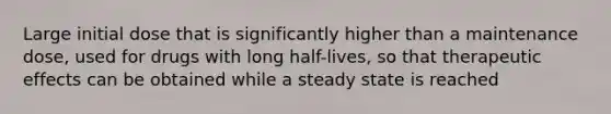 Large initial dose that is significantly higher than a maintenance dose, used for drugs with long half-lives, so that therapeutic effects can be obtained while a steady state is reached