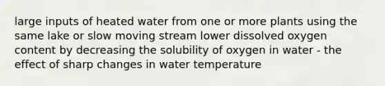 large inputs of heated water from one or more plants using the same lake or slow moving stream lower dissolved oxygen content by decreasing the solubility of oxygen in water - the effect of sharp changes in water temperature