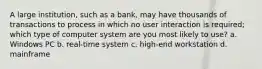 A large institution, such as a bank, may have thousands of transactions to process in which no user interaction is required; which type of computer system are you most likely to use? a. Windows PC b. real-time system c. high-end workstation d. mainframe