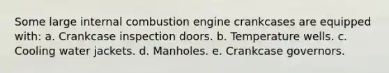 Some large internal combustion engine crankcases are equipped with: a. Crankcase inspection doors. b. Temperature wells. c. Cooling water jackets. d. Manholes. e. Crankcase governors.