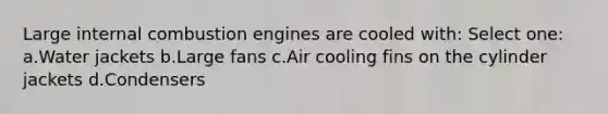 Large internal combustion engines are cooled with: Select one: a.Water jackets b.Large fans c.Air cooling fins on the cylinder jackets d.Condensers