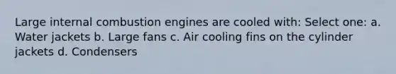 Large internal combustion engines are cooled with: Select one: a. Water jackets b. Large fans c. Air cooling fins on the cylinder jackets d. Condensers