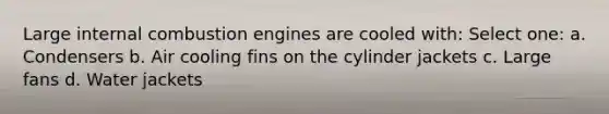 Large internal combustion engines are cooled with: Select one: a. Condensers b. Air cooling fins on the cylinder jackets c. Large fans d. Water jackets