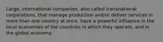 Large, international companies, also called transnational corporations, that manage production and/or deliver services in more than one country at once. have a powerful influence in the local economies of the countries in which they operate, and in the global economy.