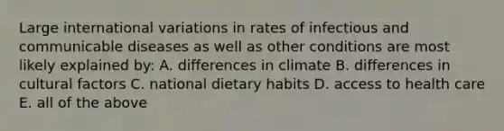 Large international variations in rates of infectious and communicable diseases as well as other conditions are most likely explained by: A. differences in climate B. differences in cultural factors C. national dietary habits D. access to health care E. all of the above