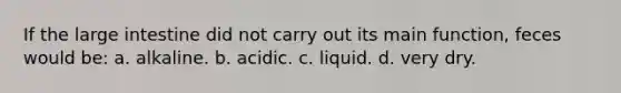 If the large intestine did not carry out its main function, feces would be: a. alkaline. b. acidic. c. liquid. d. very dry.