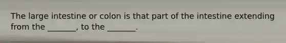 The large intestine or colon is that part of the intestine extending from the _______, to the _______.