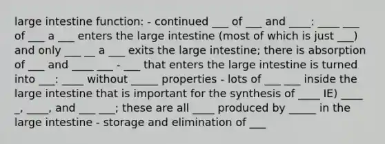 large intestine function: - continued ___ of ___ and ____: ____ ___ of ___ a ___ enters the large intestine (most of which is just ___) and only ___ __ a ___ exits the large intestine; there is absorption of ___ and ____ ___ - ___ that enters the large intestine is turned into ___: ____ without _____ properties - lots of ___ ___ inside the large intestine that is important for the synthesis of ____ IE) ____ _, ____, and ___ ___; these are all ____ produced by _____ in the large intestine - storage and elimination of ___