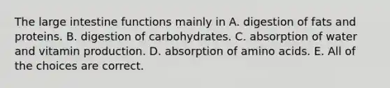 The large intestine functions mainly in A. digestion of fats and proteins. B. digestion of carbohydrates. C. absorption of water and vitamin production. D. absorption of amino acids. E. All of the choices are correct.