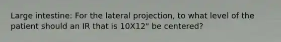 Large intestine: For the lateral projection, to what level of the patient should an IR that is 10X12" be centered?