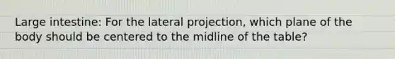 Large intestine: For the lateral projection, which plane of the body should be centered to the midline of the table?