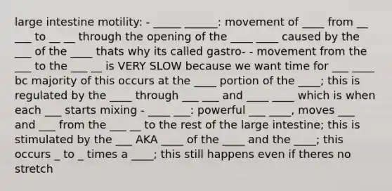 large intestine motility: - _____ ______: movement of ____ from __ ___ to __ __ through the opening of the ____ ____ caused by the ___ of the ____ thats why its called gastro- - movement from the ___ to the ___ __ is VERY SLOW because we want time for ___ ____ bc majority of this occurs at the ____ portion of the ____; this is regulated by the ____ through ___ ___ and ____ ____ which is when each ___ starts mixing - ____ ___: powerful ___ ____, moves ___ and ___ from the ___ __ to the rest of the large intestine; this is stimulated by the ___ AKA ____ of the ____ and the ____; this occurs _ to _ times a ____; this still happens even if theres no stretch