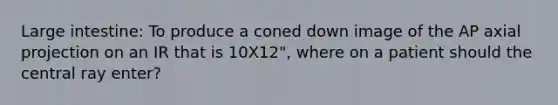 Large intestine: To produce a coned down image of the AP axial projection on an IR that is 10X12", where on a patient should the central ray enter?