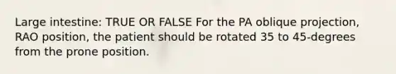 Large intestine: TRUE OR FALSE For the PA oblique projection, RAO position, the patient should be rotated 35 to 45-degrees from the prone position.