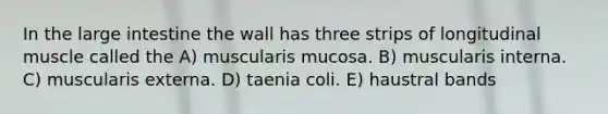 In the large intestine the wall has three strips of longitudinal muscle called the A) muscularis mucosa. B) muscularis interna. C) muscularis externa. D) taenia coli. E) haustral bands