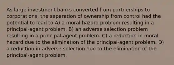 As large investment banks converted from partnerships to corporations, the separation of ownership from control had the potential to lead to A) a moral hazard problem resulting in a principal-agent problem. B) an adverse selection problem resulting in a principal-agent problem. C) a reduction in moral hazard due to the elimination of the principal-agent problem. D) a reduction in adverse selection due to the elimination of the principal-agent problem.