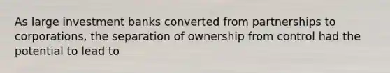 As large investment banks converted from partnerships to corporations, the separation of ownership from control had the potential to lead to