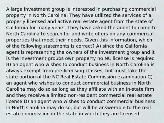 A large investment group is interested in purchasing commercial property in North Carolina. They have utilized the services of a properly licensed and active real estate agent from the state of California for many years. They have asked the agent to come to North Carolina to search for and write offers on any commercial properties that meet their needs. Given this information, which of the following statements is correct? A) since the California agent is representing the owners of the investment group and it is the investment groups own property no NC license is required B) an agent who wishes to conduct business in North Carolina is always exempt from pre-licensing classes, but must take the state portion of the NC Real Estate Commission examination C) an agent who wishes to conduct commercial business in North Carolina may do so as long as they affiliate with an in-state firm and they receive a limited non-resident commercial real estate license D) an agent who wishes to conduct commercial business in North Carolina may do so, but will be answerable to the real estate commission in the state in which they are licensed