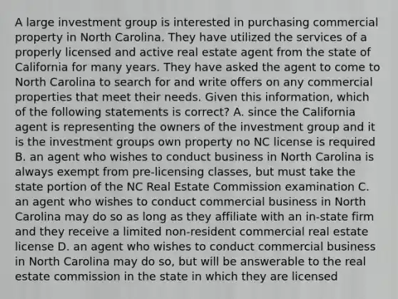 A large investment group is interested in purchasing commercial property in North Carolina. They have utilized the services of a properly licensed and active real estate agent from the state of California for many years. They have asked the agent to come to North Carolina to search for and write offers on any commercial properties that meet their needs. Given this information, which of the following statements is correct? A. since the California agent is representing the owners of the investment group and it is the investment groups own property no NC license is required B. an agent who wishes to conduct business in North Carolina is always exempt from pre-licensing classes, but must take the state portion of the NC Real Estate Commission examination C. an agent who wishes to conduct commercial business in North Carolina may do so as long as they affiliate with an in-state firm and they receive a limited non-resident commercial real estate license D. an agent who wishes to conduct commercial business in North Carolina may do so, but will be answerable to the real estate commission in the state in which they are licensed