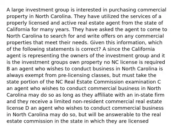 A large investment group is interested in purchasing commercial property in North Carolina. They have utilized the services of a properly licensed and active real estate agent from the state of California for many years. They have asked the agent to come to North Carolina to search for and write offers on any commercial properties that meet their needs. Given this information, which of the following statements is correct? A since the California agent is representing the owners of the investment group and it is the investment groups own property no NC license is required B an agent who wishes to conduct business in North Carolina is always exempt from pre-licensing classes, but must take the state portion of the NC Real Estate Commission examination C an agent who wishes to conduct commercial business in North Carolina may do so as long as they affiliate with an in-state firm and they receive a limited non-resident commercial real estate license D an agent who wishes to conduct commercial business in North Carolina may do so, but will be answerable to the real estate commission in the state in which they are licensed