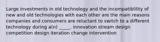 Large investments in old technology and the incompatiblility of new and old technologies with each other are the main reasons companies and consumers are reluctant to switch to a different technology during a(n) _____. innovation stream design competition design iteration change intervention