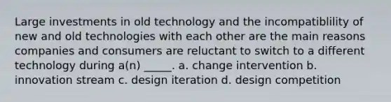 Large investments in old technology and the incompatiblility of new and old technologies with each other are the main reasons companies and consumers are reluctant to switch to a different technology during a(n) _____. a. change intervention b. innovation stream c. design iteration d. design competition