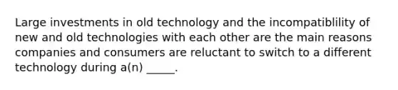 Large investments in old technology and the incompatiblility of new and old technologies with each other are the main reasons companies and consumers are reluctant to switch to a different technology during a(n) _____.