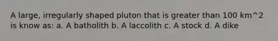 A large, irregularly shaped pluton that is greater than 100 km^2 is know as: a. A batholith b. A laccolith c. A stock d. A dike