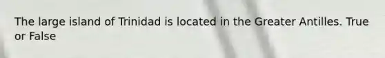 The large island of Trinidad is located in the Greater Antilles. True or False
