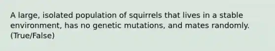 A large, isolated population of squirrels that lives in a stable environment, has no genetic mutations, and mates randomly. (True/False)