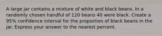 A large jar contains a mixture of white and black beans. In a randomly chosen handful of 120 beans 40 were black. Create a 95% confidence interval for the proportion of black beans in the jar. Express your answer to the nearest percent.