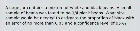 A large jar contains a mixture of white and black beans. A small sample of beans was found to be 1/4 black beans. What size sample would be needed to estimate the proportion of black with an error of no <a href='https://www.questionai.com/knowledge/keWHlEPx42-more-than' class='anchor-knowledge'>more than</a> 0.05 and a confidence level of 95%?