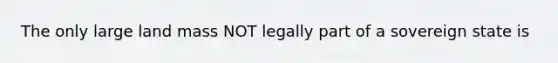 The only large land mass NOT legally part of a sovereign state is