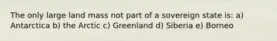 The only large land mass not part of a sovereign state is: a) Antarctica b) the Arctic c) Greenland d) Siberia e) Borneo