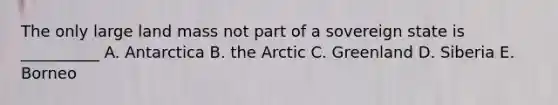 The only large land mass not part of a sovereign state is __________ A. Antarctica B. the Arctic C. Greenland D. Siberia E. Borneo