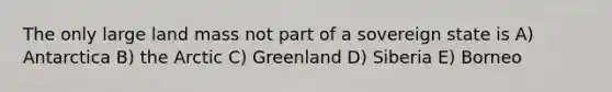 The only large land mass not part of a sovereign state is A) Antarctica B) the Arctic C) Greenland D) Siberia E) Borneo