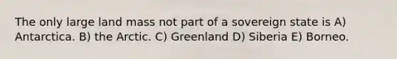 The only large land mass not part of a sovereign state is A) Antarctica. B) the Arctic. C) Greenland D) Siberia E) Borneo.