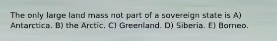 The only large land mass not part of a sovereign state is A) Antarctica. B) the Arctic. C) Greenland. D) Siberia. E) Borneo.