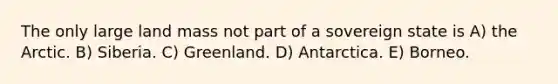 The only large land mass not part of a sovereign state is A) the Arctic. B) Siberia. C) Greenland. D) Antarctica. E) Borneo.