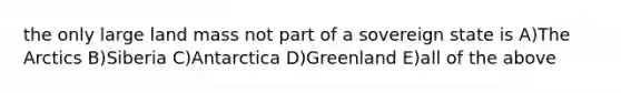 the only large land mass not part of a sovereign state is A)The Arctics B)Siberia C)Antarctica D)Greenland E)all of the above