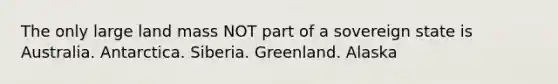 The only large land mass NOT part of a sovereign state is Australia. Antarctica. Siberia. Greenland. Alaska