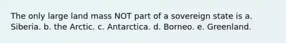 The only large land mass NOT part of a sovereign state is a. Siberia. b. the Arctic. c. Antarctica. d. Borneo. e. Greenland.