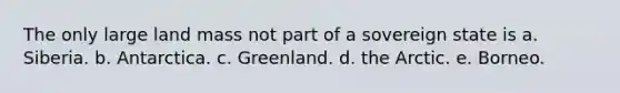 The only large land mass not part of a sovereign state is a. Siberia. b. Antarctica. c. Greenland. d. the Arctic. e. Borneo.