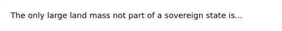 The only large land mass not part of a sovereign state is...