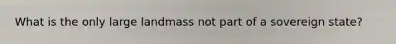 What is the only large landmass not part of a sovereign state?