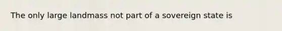 The only large landmass not part of a sovereign state is