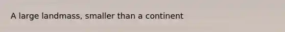A large landmass, smaller than a continent